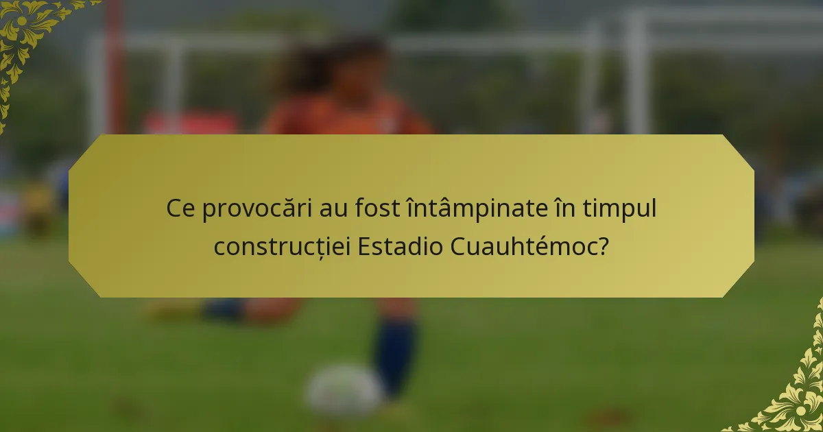 Ce provocări au fost întâmpinate în timpul construcției Estadio Cuauhtémoc?